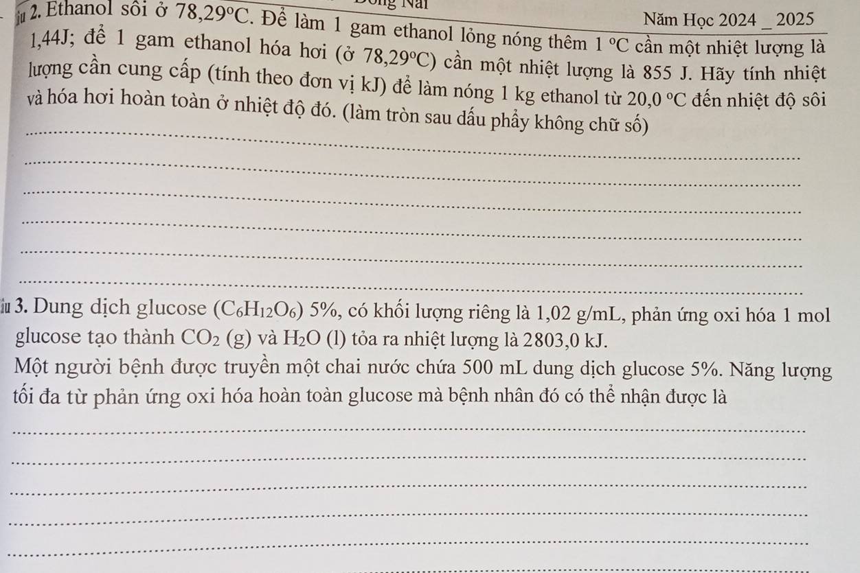 Năm Học 2024 _ 2025 
2. Ethanol sối ở 78,29°C. Để làm 1 gam ethanol lỏng nóng thêm 1°C cần một nhiệt lượng là
1,44J; để 1 gam ethanol hóa hơi (ở 78,29°C) cần một nhiệt lượng là 855 J. Hãy tính nhiệt 
lượng cần cung cấp (tính theo đơn vị kJ) để làm nóng 1 kg ethanol từ 20,0°C đến nhiệt độ sôi 
_ 
và hóa hơi hoàn toàn ở nhiệt độ đó. (làm tròn sau dấu phẩy không chữ số) 
_ 
_ 
_ 
_ 
_ 
i 3. Dung dịch glucose (C_6H_12O_6)5% %, có khối lượng riêng là 1,02 g/mL, phản ứng oxi hóa 1 mol
glucose tạo thành CO_2 (g) và H_2O (l) tỏa ra nhiệt lượng là 2803,0 kJ. 
Một người bệnh được truyền một chai nước chứa 500 mL dung dịch glucose 5%. Năng lượng 
tối đa từ phản ứng oxi hóa hoàn toàn glucose mà bệnh nhân đó có thể nhận được là 
_ 
_ 
_ 
_ 
_ 
_