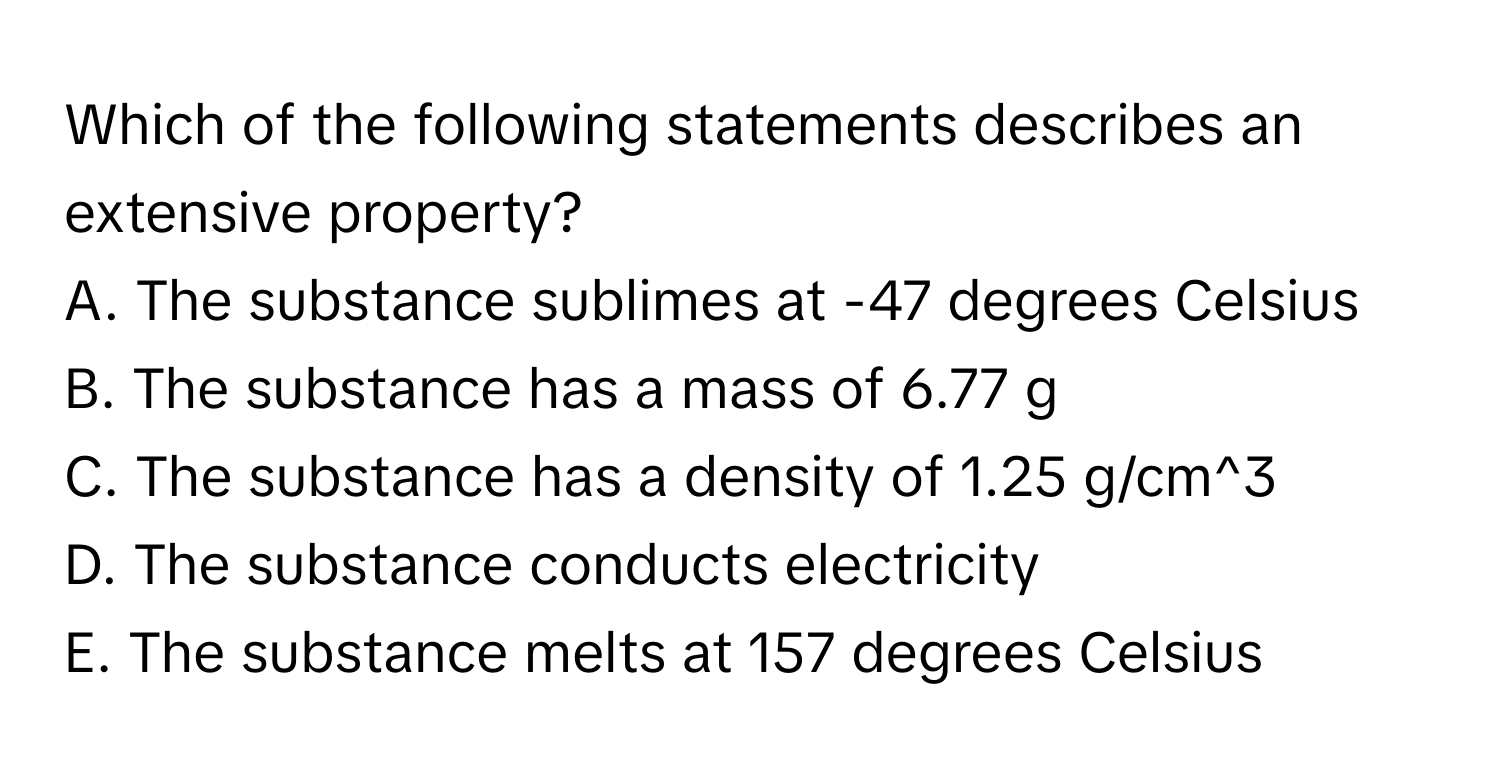 Which of the following statements describes an extensive property?

A. The substance sublimes at -47 degrees Celsius
B. The substance has a mass of 6.77 g
C. The substance has a density of 1.25 g/cm^3
D. The substance conducts electricity
E. The substance melts at 157 degrees Celsius