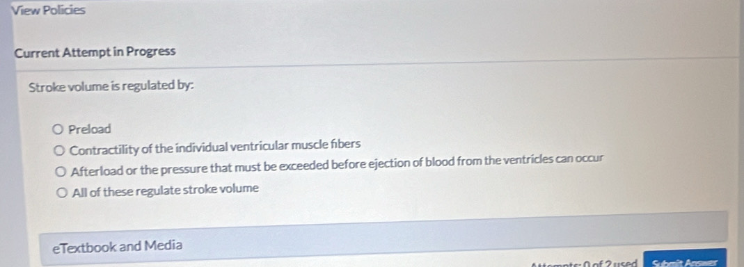 View Policies
Current Attempt in Progress
Stroke volume is regulated by:
Preload
Contractility of the individual ventricular muscle fbers
Afterload or the pressure that must be exceeded before ejection of blood from the ventricles can occur
All of these regulate stroke volume
eTextbook and Media
of u sed Submit Answer