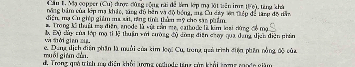 Mạ copper (Cu) được dùng rộng rãi để làm lớp mạ lót trên iron (Fe), tăng khả
năng bám của lớp mạ khác, tăng độ bền và độ bóng, mạ Cu dày lên thép để tăng độ dẫn
điện, mạ Cu giúp giảm ma sát, tăng tính thầm mỹ cho sản phầm.
a. Trong kĩ thuật mạ điện, anode là vật cần mạ, cathode là kim loại dùng để mạ.
b. Độ dày của lớp mạ tỉ lệ thuận với cường độ dòng điện chạy qua dung dịch điện phân
và thời gian mạ.
c. Dung dịch điện phân là muối của kim loại Cu, trong quá trình điện phân nồng độ của
muối giảm dần.
d. Trong quá trình mạ điện khối lượng cathode tăng còn khối lượng anode giảm