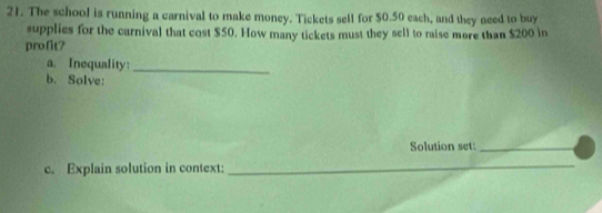 The school is running a carnival to make money. Tickets sell for $0.50 each, and they need to buy 
supplies for the carnival that cost $50. How many tickets must they sell to raise more than $200 in 
profit? 
a. Inequality:_ 
b. Solve: 
Solution set:_ 
c. Explain solution in context:_