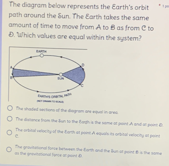 The diagram below represents the Earth’s orbit * 1 po
path around the Sun. The Earth takes the same
amount of time to move from A to B as from C to
D. Which values are equal within the system?
The shaded sections of the diagram are equal in area.
The distance from the Sun to the Earth is the same at point A and at point D.
The orbital velocity of the Earth at point A equals its orbital velocity at point
C.
The gravitational force between the Earth and the Sun at point B is the same
as the gravitational force at point D.