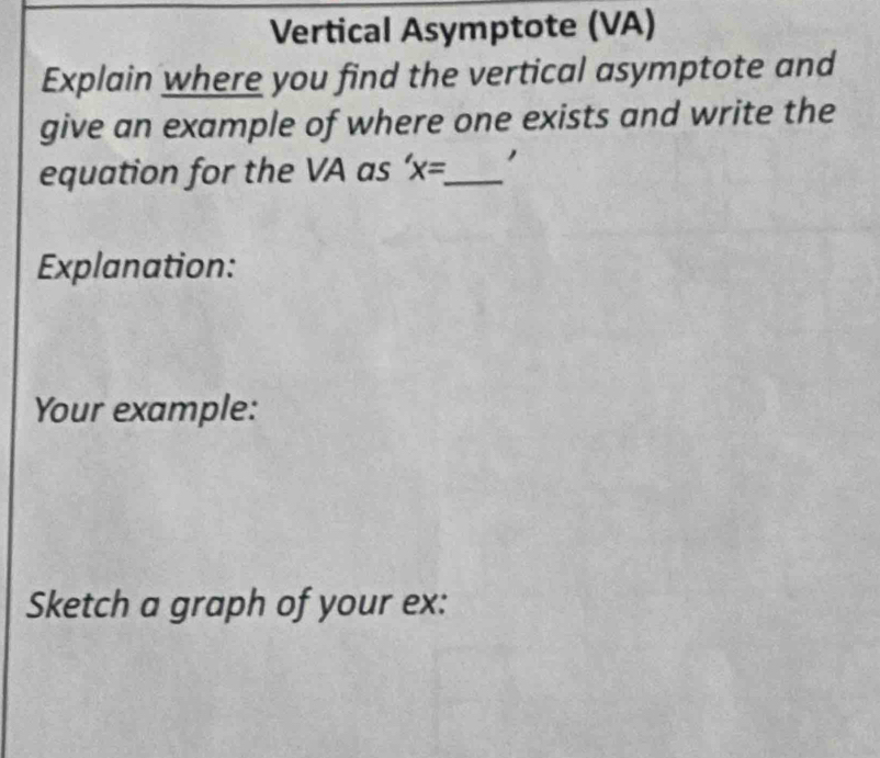 Vertical Asymptote (VA) 
Explain where you find the vertical asymptote and 
give an example of where one exists and write the 
equation for the VA as 'x= _ 
Explanation: 
Your example: 
Sketch a graph of your ex: