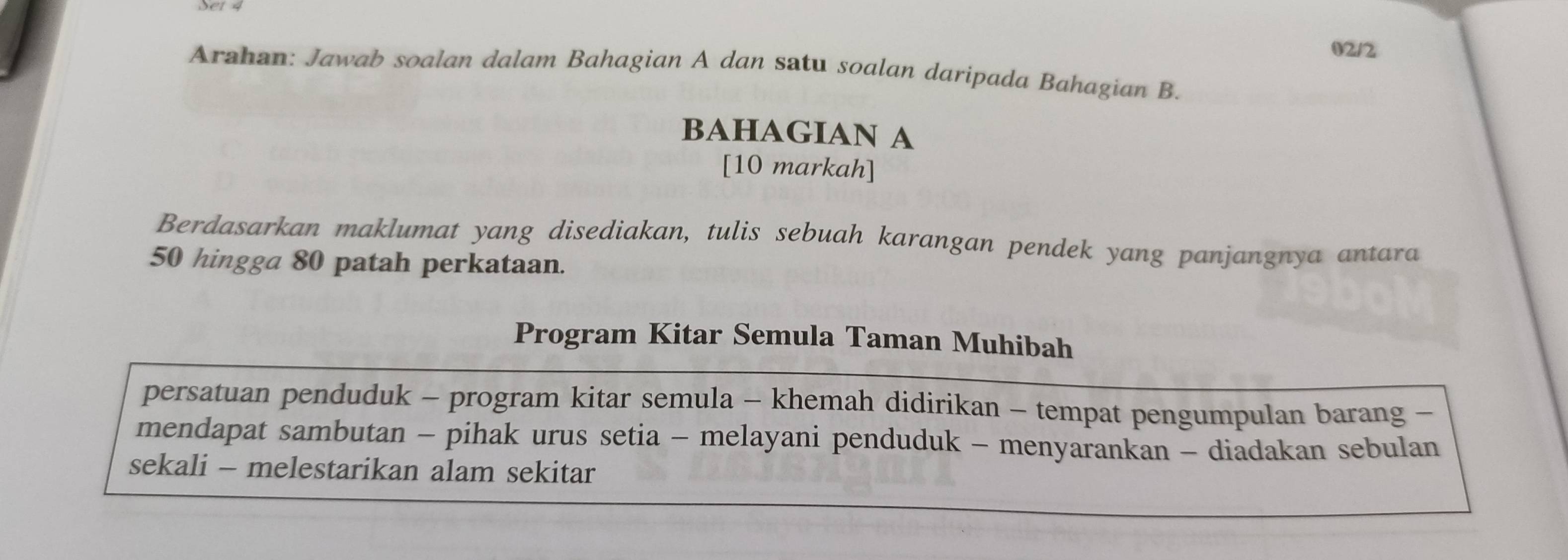 02/2 
Arahan: Jawab soalan dalam Bahagian A dan satu soalan daripada Bahagian B. 
BAHAGIAN A 
[10 markah] 
Berdasarkan maklumat yang disediakan, tulis sebuah karangan pendek yang panjangnya antara
50 hingga 80 patah perkataan. 
Program Kitar Semula Taman Muhibah 
persatuan penduduk - program kitar semula - khemah didirikan - tempat pengumpulan barang - 
mendapat sambutan - pihak urus setia - melayani penduduk - menyarankan - diadakan sebulan 
sekali - melestarikan alam sekitar