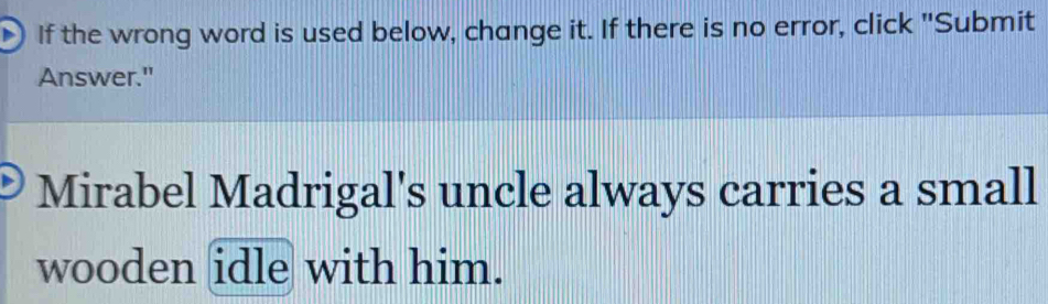 If the wrong word is used below, change it. If there is no error, click "Submit 
Answer." 
Mirabel Madrigal's uncle always carries a small 
wooden idle with him.