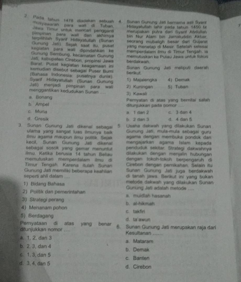 Pada tahun 1478 diadakan sebuah 4. Sunan Gunung Jati berama asli Syan
musyawarah para wall di Tuban. Midayatuliah lahir pada tahun 1450 M
7
Tawa Timur untuk mancari pengganti merupakan putra dan Syarif Abdullah
Pimpinan para wall dan akhimya bin Nur Alam bin Jamaluddin Akbar.
terpilihlah Syarif Hidayatullah (Sunan seorang mubaligh besar dan Gujarat
Gunung Jati) Sejak saat itu, pusat yang menetap di Mesir. Setelah selesai
kegiatan para wali dipindahkan ke memperdalam ilmu di Timur Tengah, ia
Gunung Sembung, kecamatan Gunung memutuskan ke Pulau Jawa untuk fokus
Jati, kabupaten Cirebon, propinsi Jawa berdakwah.
Barat. Pusat kegiatan keagamaan in Sunan Gunung Jati meliputi daerah
kemudian disebut sebagai Puser Bumi berikut.
(Bahasa Indonesia: pusatnya dunia).
Syarif Hidayatullah (Sunan Gunung 1) Majalengka 4) Demak
Jati) menjadi pimpinan para wali 2) Kuningan 5) Tuban
menggantikan kedudukan Sunan .... 3) Kawali
a、Bonang
Pemyatan di atas yang bernifai salah
b. Ampel ditunjukkan pada nomor .
c Muria a. 1 dan 2 c. 3 dan 4
d. Gresik b. 2 dan 3 d. 4 dan 5
3. Sunan Gunung Jati dikenal sebagai 5. Usaha dakwah yang dilakukan Sunan
ulama yang sangat luas ilmunya baik . Gunung Játi, mula-mula sebagai guru
ilmu agama maupun ilmu politik. Sejak agama dengan membuka pondok dan
kecil, Sunan Gunung Jati dikenal mengajarkan agama Islam kepada
sebagai sosok yang gemar menuntut penduduk sekitar. Strategi dakwahnya
iimu. Ketika berusia 14 tahun Beliau dilakukan dengan menjalin hubungan
memutuskan memperdalam ilmu di dengan tokoh-tokoh berpengaruh di
Timur Tengah, Karena itulah Sunan Cirebon dengan pemikahan, Selain itu
Gunung Jati memiliki beberapa keahlian Sunan Gunung Jati juga berdakwah
seperti ahli dalam ,,,, di tanah jawa. Berikut ini yang bukan
1) Bidang Bahasa
metode dakwah yang dilakukan Sunan
Gunung Jati adalah metode ....
2) Politik dan pemerintahan a. muidlah hasanah
3) Strategi perang
b. al-hikmah
4) Menanam pohon c. takfiri
5) Berdagang d. ta'awun
Pernyataan di atas yang benar 6. Sunan Gunung Jati merupakan raja dari
ditunjukkan nomor .... Kesultanan ......
a. 1, 2, dan 3
a. Mataram
b 2, 3, dan 4 b. Demak
c. 1, 3, dan 5
c. Banten
d. 3, 4, dan 5
d. Cirebon