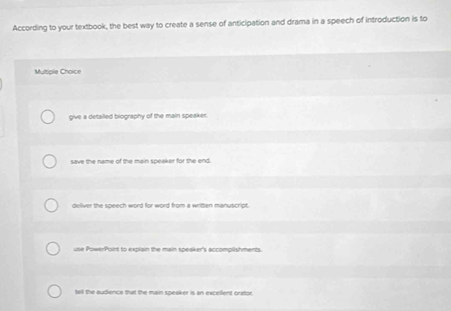 According to your textbook, the best way to create a sense of anticipation and drama in a speech of introduction is to
Multiple Choice
give a detailled biography of the main speaker.
save the name of the main speaker for the end.
deliver the speech word for word from a written manuscript.
use PowerPoint to explain the main speaker's accomplishments.
tell the audience that the main speaker is an excellent orator.