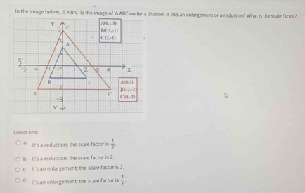 In the image below, △ ABC under a dilation, is this an enlargement or a reduction? What is the scale factor?
Select one:
a. It's a reduction; the scale factor is  1/2 .
b. It's a reduction; the scale factor is 2.
c. It's an enlargement; the scale factor is 2.
d. t's an enlargement; the scale factor is  1/2 .