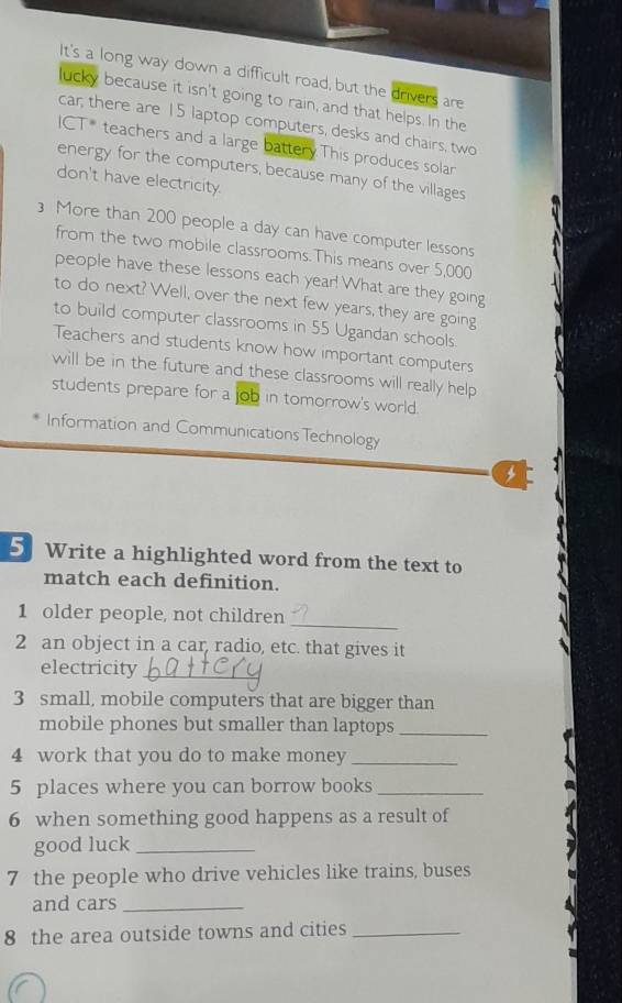 It's a long way down a difficult road, but the drivers are 
lucky because it isn't going to rain, and that helps. In the 
car; there are 15 laptop computers, desks and chairs, two 
ICT* teachers and a large battery.This produces solar 
energy for the computers, because many of the villages 
don't have electricity. 
More than 200 people a day can have computer lessons 
from the two mobile classrooms.This means over 5,000
people have these lessons each year! What are they going 
to do next? Well, over the next few years, they are going 
to build computer classrooms in 55 Ugandan schools. 
Teachers and students know how important computers 
will be in the future and these classrooms will really help 
students prepare for a job in tomorrow's world. 
Information and Communications Technology 
5 Write a highlighted word from the text to 
match each definition. 
_ 
1 older people, not children 
2 an object in a car, radio, etc. that gives it 
electricity_ 
3 small, mobile computers that are bigger than 
mobile phones but smaller than laptops_ 
4 work that you do to make money_ 
5 places where you can borrow books_ 
6 when something good happens as a result of 
good luck_ 
7 the people who drive vehicles like trains, buses 
and cars_ 
8 the area outside towns and cities_