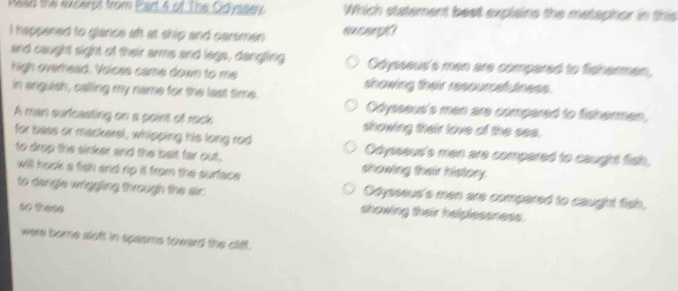 Rasd the excerpt from Part 4 of The Odyssey. Which statement best explains the metaphor in this
I happened to glance aft at ship and carsmen excergi
and caught sight of their arme and legs, dangling Odysseud's men are compared to fishermen,
high overnead. Voices came down to me showing their resourcsfulness.
in anguish, calling my name for the last time.
Odysseud's men are compared to fishermen,
A man surfeasting on a point of rock showing their love of the see.
for bass or mackersl, whipping his long red Odysseud's men are compared to caught fish,
to drop the sinker and the balt far out, showing their history.
will hook a fish and rip it from the surface .
to dangle wriggling through the air.
Odysseud's men are compared to caught fish,
so these
showing their helplesoness.
were borne sloft in spasme toward the cliff.