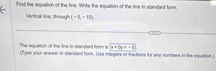 Find the equation of the line. Write the equation of the line in standard form. 
Vertical line; through (-5,-10). 
The equation of the line in standard form is x+0y=-5
(Type your answer in standard form. Use integers or fractions for any numbers in the equation.)