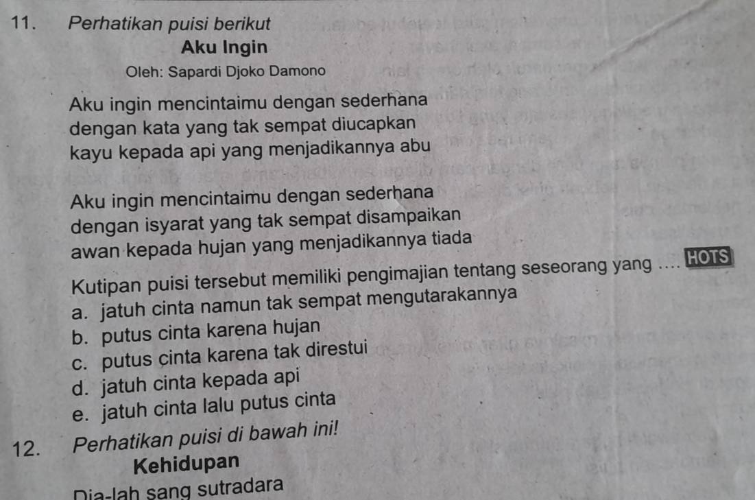 Perhatikan puisi berikut
Aku Ingin
Oleh: Sapardi Djoko Damono
Aku ingin mencintaimu dengan sederhana
dengan kata yang tak sempat diucapkan
kayu kepada api yang menjadikannya abu
Aku ingin mencintaimu dengan sederhana
dengan isyarat yang tak sempat disampaikan
awan kepada hujan yang menjadikannya tiada
Kutipan puisi tersebut memiliki pengimajian tentang seseorang yang .. HOTS
a. jatuh cinta namun tak sempat mengutarakannya
b. putus cinta karena hujan
c. putus cinta karena tak direstui
d. jatuh cinta kepada api
e. jatuh cinta lalu putus cinta
12. Perhatikan puisi di bawah ini!
Kehidupan
Dia-lah sang sutradara