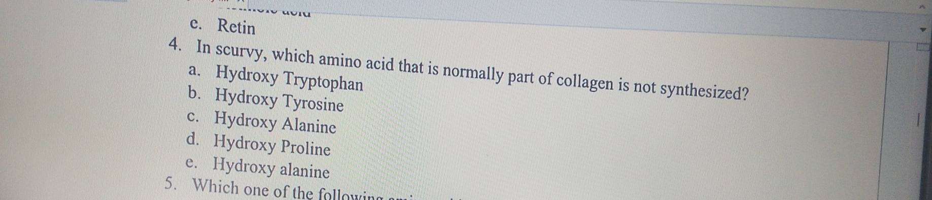 e. Retin
4. In scurvy, which amino acid that is normally part of collagen is not synthesized?
a. Hydroxy Tryptophan
b. Hydroxy Tyrosine
c. Hydroxy Alanine
d. Hydroxy Proline
e. Hydroxy alanine
5. Which one of the following