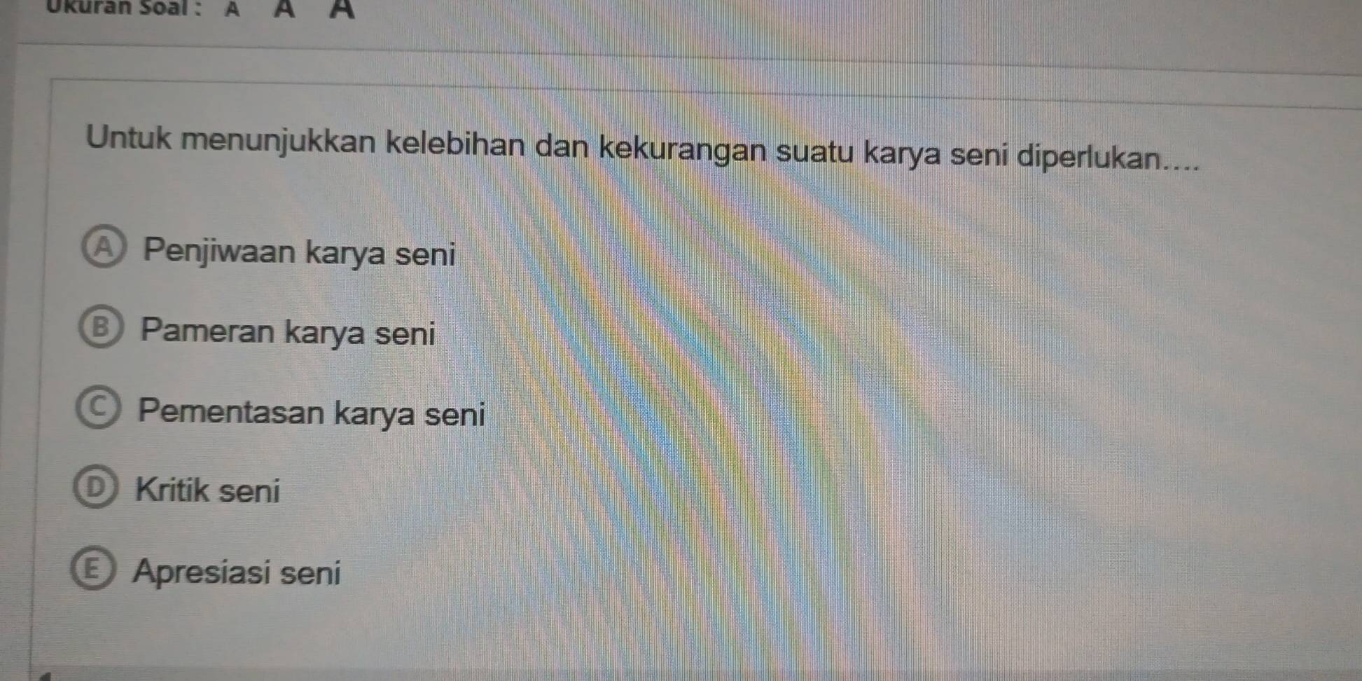 Ukuran Soal : A A
Untuk menunjukkan kelebihan dan kekurangan suatu karya seni diperlukan....
A Penjiwaan karya seni
Pameran karya seni
Pementasan karya seni
D Kritik seni
Apresiasi seni