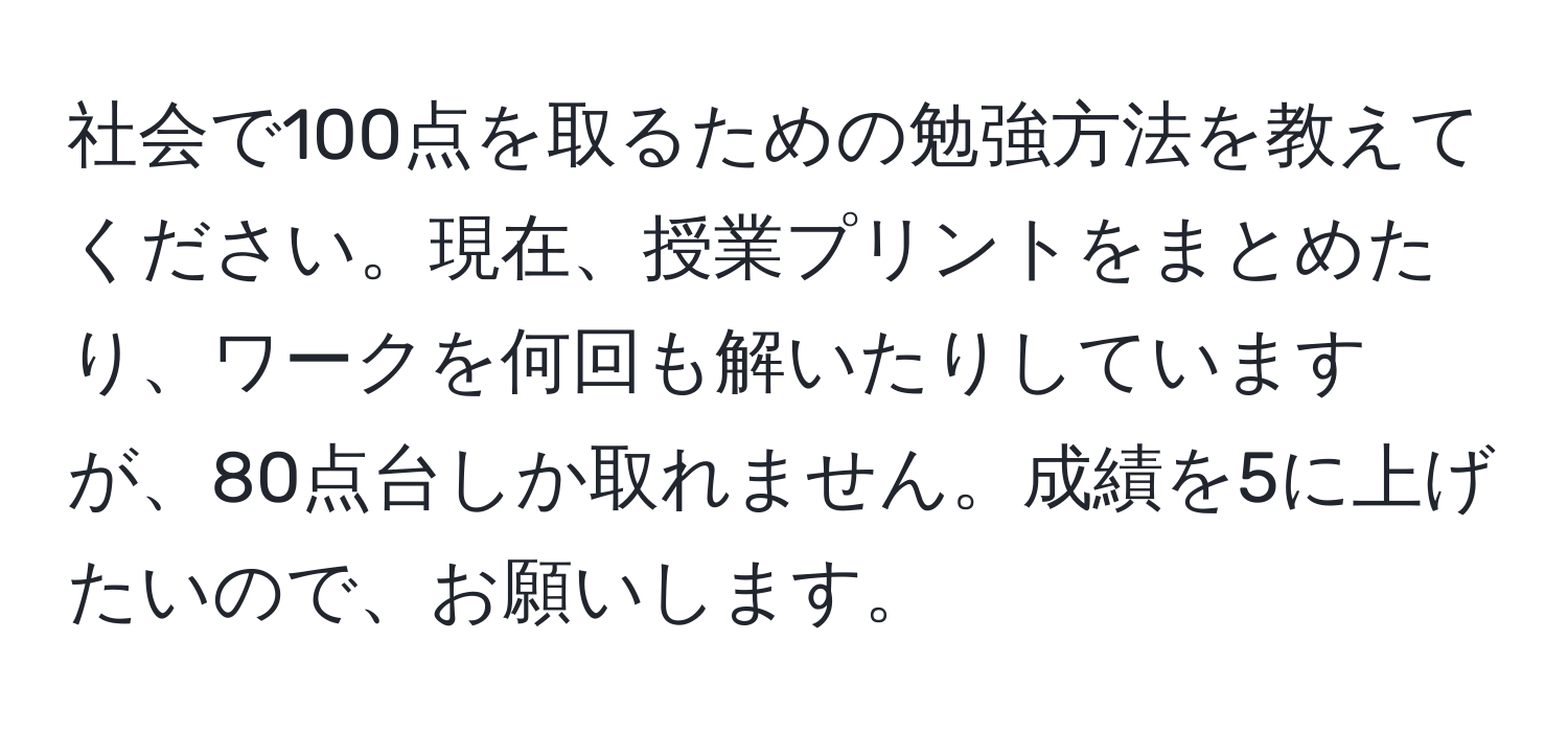 社会で100点を取るための勉強方法を教えてください。現在、授業プリントをまとめたり、ワークを何回も解いたりしていますが、80点台しか取れません。成績を5に上げたいので、お願いします。