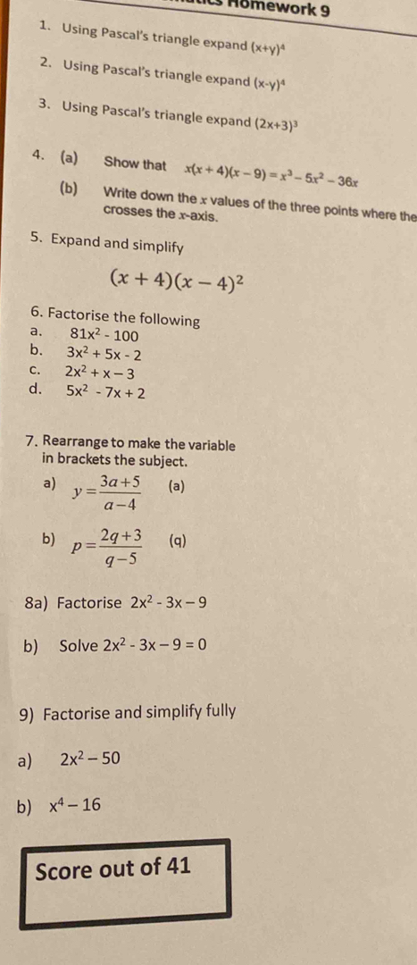 Homework 9 
1. Using Pascal's triangle expand (x+y)^4
2. Using Pascal's triangle expand (x-y)^4
3. Using Pascal’s triangle expand (2x+3)^3
4. (a) Show that x(x+4)(x-9)=x^3-5x^2-36x
(b) Write down the x values of the three points where the 
crosses the x-axis. 
5. Expand and simplify
(x+4)(x-4)^2
6. Factorise the following 
a. 81x^2-100
b. 3x^2+5x-2
c. 2x^2+x-3
d. 5x^2-7x+2
7. Rearrange to make the variable 
in brackets the subject. 
a) y= (3a+5)/a-4  (a) 
b) p= (2q+3)/q-5  (q) 
8a) Factorise 2x^2-3x-9
b) Solve 2x^2-3x-9=0
9) Factorise and simplify fully 
a) 2x^2-50
b) x^4-16
Score out of 41