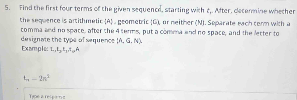 Find the first four terms of the given sequence, starting with t,. After, determine whether 
the sequence is artithmetic (A) , geometric (G), or neither (N). Separate each term with a 
comma and no space, after the 4 terms, put a comma and no space, and the letter to 
designate the type of sequence ( P G 1)
Example: t₁, t₂, t₃, t₄,A
t_n=2n^2
Type a response