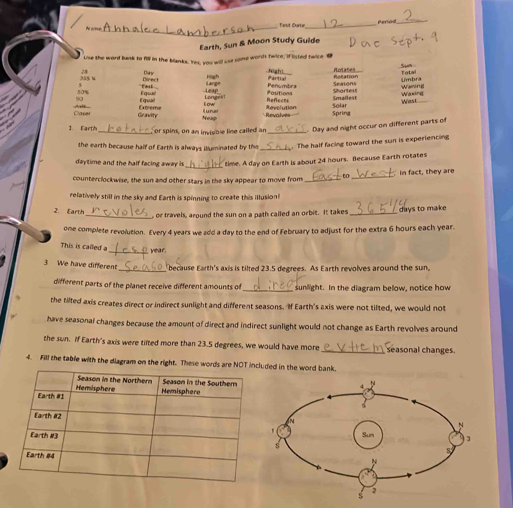 Test Date_ Period_ 
N ame 
_ 
Earth, Sun & Moon Study Guide 
Use the word bank to fill in the blanks. Yes, you will use some words twice, if listed twice
28 Day Nigh_ Rotates Sun 
Total 
355 1 Direct High Partial Rotation 
5 =='Easl' Large Penumbra Seasons Umbra 
Waning
50% Equal L car Positions Shortest
90 Smallest Waxing 
Equal Longest 
Low Reflects 
-Axis_ Extreme Lunar Revolution Solar West 
Closer Gravity Neap Revalves Spring 
1. Earth _or spins, on an invisible line called an _ Day and night occur on different parts of 
the earth because half of Earth is always illuminated by the_ . The half facing toward the sun is experiencing 
_ 
daytime and the half facing away is time. A day on Earth is about 24 hours. Because Earth rotates 
counterclockwise, the sun and other stars in the sky appear to move from _to _In fact, they are 
relatively still in the sky and Earth is spinning to create this illusion! 
2 Earth 
_, or travels, around the sun on a path called an orbit. It takes_ days to make 
one complete revolution. Every 4 years we add a day to the end of February to adjust for the extra 6 hours each year. 
This is called a _ year. 
3 We have different_ because Earth’s axis is tilted 23.5 degrees. As Earth revolves around the sun, 
different parts of the planet receive different amounts of_ sunlight. In the diagram below, notice how 
the tilted axis creates direct or indirect sunlight and different seasons. If Earth’s axis were not tilted, we would not 
have seasonal changes because the amount of direct and indirect sunlight would not change as Earth revolves around 
the sun. If Earth’s axis were tilted more than 23.5 degrees, we would have more_ seasonal changes. 
4. Fill the table with the diagram on the right. These words are NOT included in the word bank.