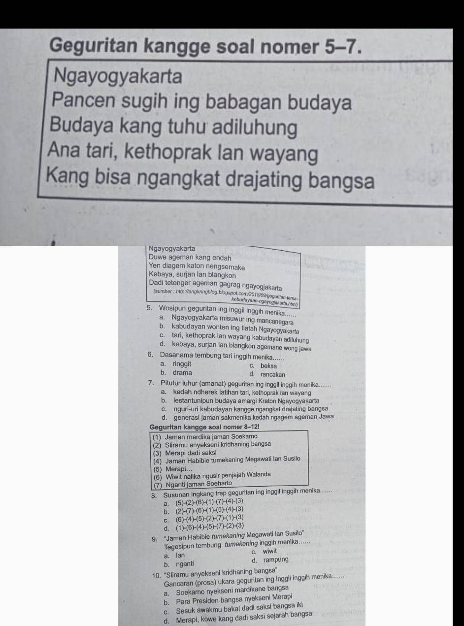 Geguritan kangge soal nomer 5-7.
Ngayogyakarta
Pancen sugih ing babagan budaya
Budaya kang tuhu adiluhung
Ana tari, kethoprak lan wayang
Kang bisa ngangkat drajating bangsa
Ngayogyakarta
Duwe ageman kang endah
Yen diagem katon nengsemake
Kebaya, surjan lan blangkon
Dadi tetenger ageman gagrag ngayogjakarta
(sumber : http://angkringblog.blogspot.com/2015/09/geguritan-tema
kebudayaan-ngayogjakarta.html)
5. Wosipun geguritan ing inggil inggih menika......
a. Ngayogyakarta misuwur ing mancanegara
b. kabudayan wonten ing tlatah Ngayogyakarta
c. tari, kethoprak lan wayang kabudayan adiluhung
d. kebaya, surjan lan blangkon agemane wong jawa
6. Dasanama tembung tari inggih menika......
a. ringgit c. beksa
b. drama d. rancakan
7. Pitutur luhur (amanat) geguritan ing inggil inggih menika......
a. kedah ndherek latihan tari, kethoprak Ian wayang
b. lestantunipun budaya amargi Kraton Ngayogyakarta
c. nguri-uri kabudayan kangge ngangkat drajating bangsa
d. generasi jaman sakmenika kedah ngagem ageman Jawa
Geguritan kangge soal nomer 8-12!
(1) Jaman mardika jaman Soekarno
(2) Sliramu anyekseni kridhaning bangsa
(3) Merapi dadi saksi
(4) Jaman Habibie tumekaning Megawati Ian Susilo
(5) Merapi...
(6) Wiwit nalika ngusir penjajah Walanda
(7) Nganti jaman Soeharto
8. Susunan ingkang trep geguritan ing inggil inggih menika..
a. (5)-(2)-(6)-(1)-(7)-(4)-(3)
b. (2)-(7)-(6)-(1)-(5)-(4)-(3)
c. (6)-(4)-(5)-(2)-(7)-(1)-(3)
d. (1)-(6)-(4)-(5)-(7)-(2)-(3)
9. “Jaman Habibie tumekaning Megawati Ian Susilo”
Tegesipun tembung tumekaning inggih menika......
a. lan c. wiwit
b. nganti d. rampung
10. ''Sliramu anyekseni kridhaning bangsa'
Gancaran (prosa) ukara geguritan ing inggil inggih menika......
a. Soekaro nyekseni mardikane bangsa
b. Para Presiden bangsa nyekseni Merapi
c. Sesuk awakmu bakal dadi saksi bangsa iki
d. Merapi, kowe kang dadi saksi sejarah bangsa