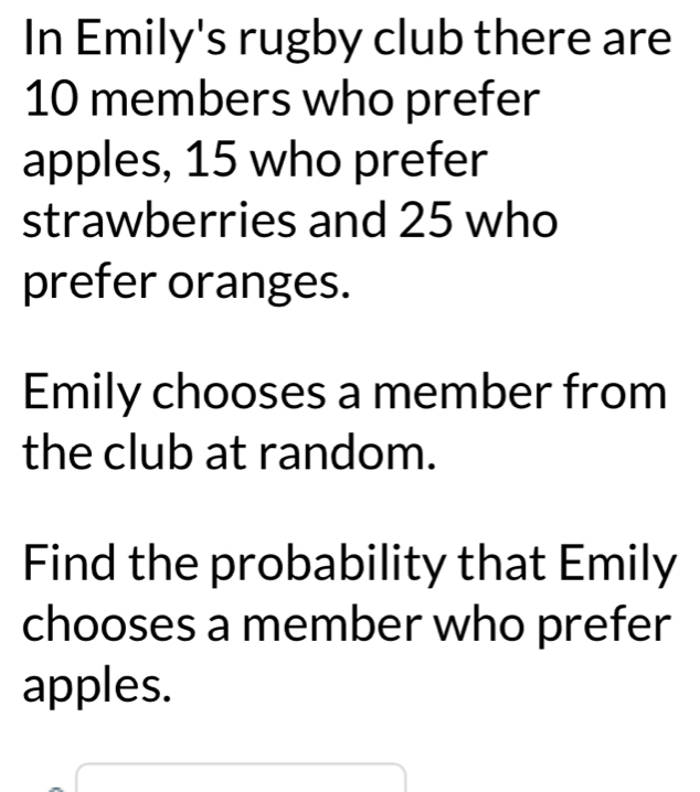 In Emily's rugby club there are
10 members who prefer 
apples, 15 who prefer 
strawberries and 25 who 
prefer oranges. 
Emily chooses a member from 
the club at random. 
Find the probability that Emily 
chooses a member who prefer 
apples.