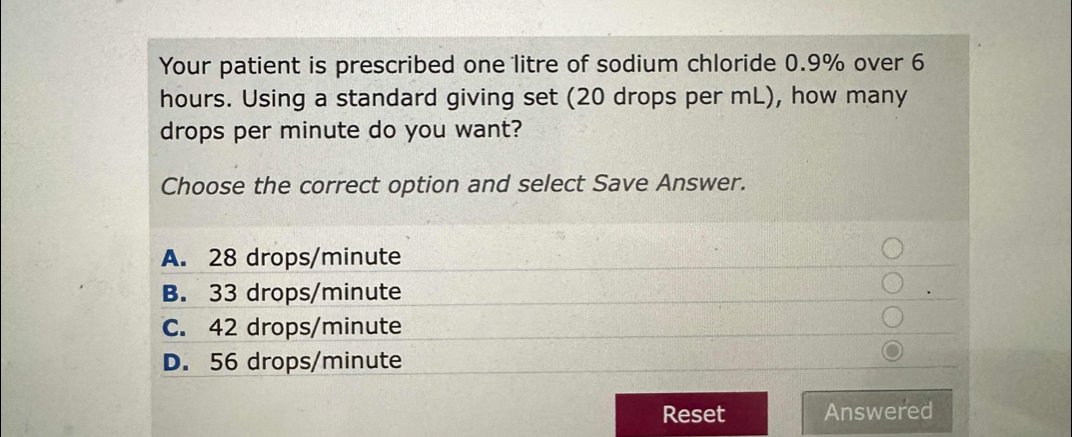 Your patient is prescribed one litre of sodium chloride 0.9% over 6
hours. Using a standard giving set (20 drops per mL), how many 
drops per minute do you want? 
Choose the correct option and select Save Answer. 
Reset Answered