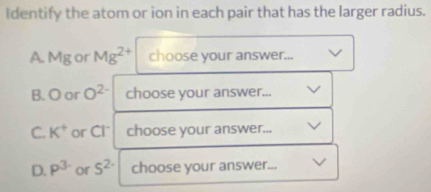 Identify the atom or ion in each pair that has the larger radius. 
A Mg or Mg^(2+) choose your answer... 
B. O or O^(2-) choose your answer... 
C. K^+ or Cl * choose your answer... 
D. P^(3.) or 5^(2·) choose your answer...