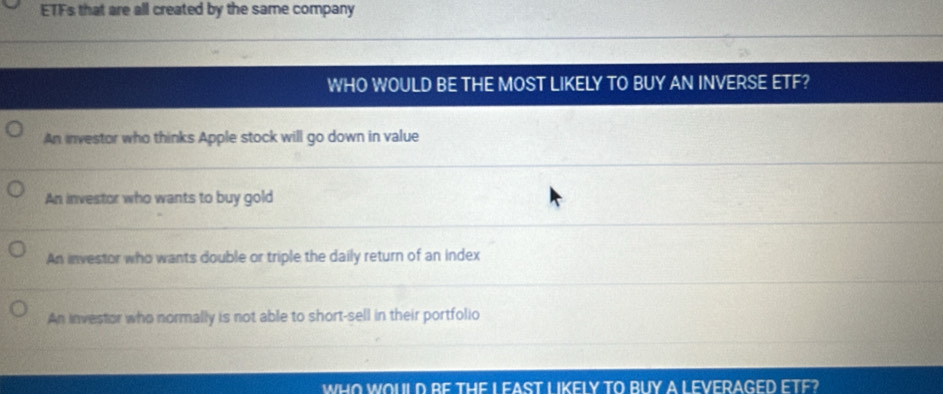 ETFs that are all created by the same company
WHO WOULD BE THE MOST LIKELY TO BUY AN INVERSE ETF?
An investor who thinks Apple stock will go down in value
An investor who wants to buy gold
An investor who wants double or triple the daily return of an index
An investor who normally is not able to short-sell in their portfolio
WHO WOULD BE THE L EAST LIKFLY TO BUY A LEVERAGED ETF?