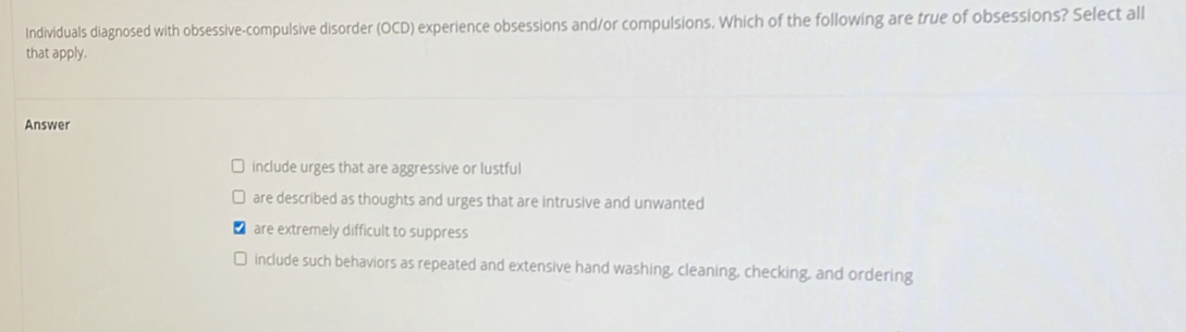 Individuals diagnosed with obsessive-compulsive disorder (OCD) experience obsessions and/or compulsions. Which of the following are true of obsessions? Select all
that apply.
Answer
include urges that are aggressive or lustful
are described as thoughts and urges that are intrusive and unwanted
are extremely difficult to suppress
include such behaviors as repeated and extensive hand washing, cleaning, checking, and ordering