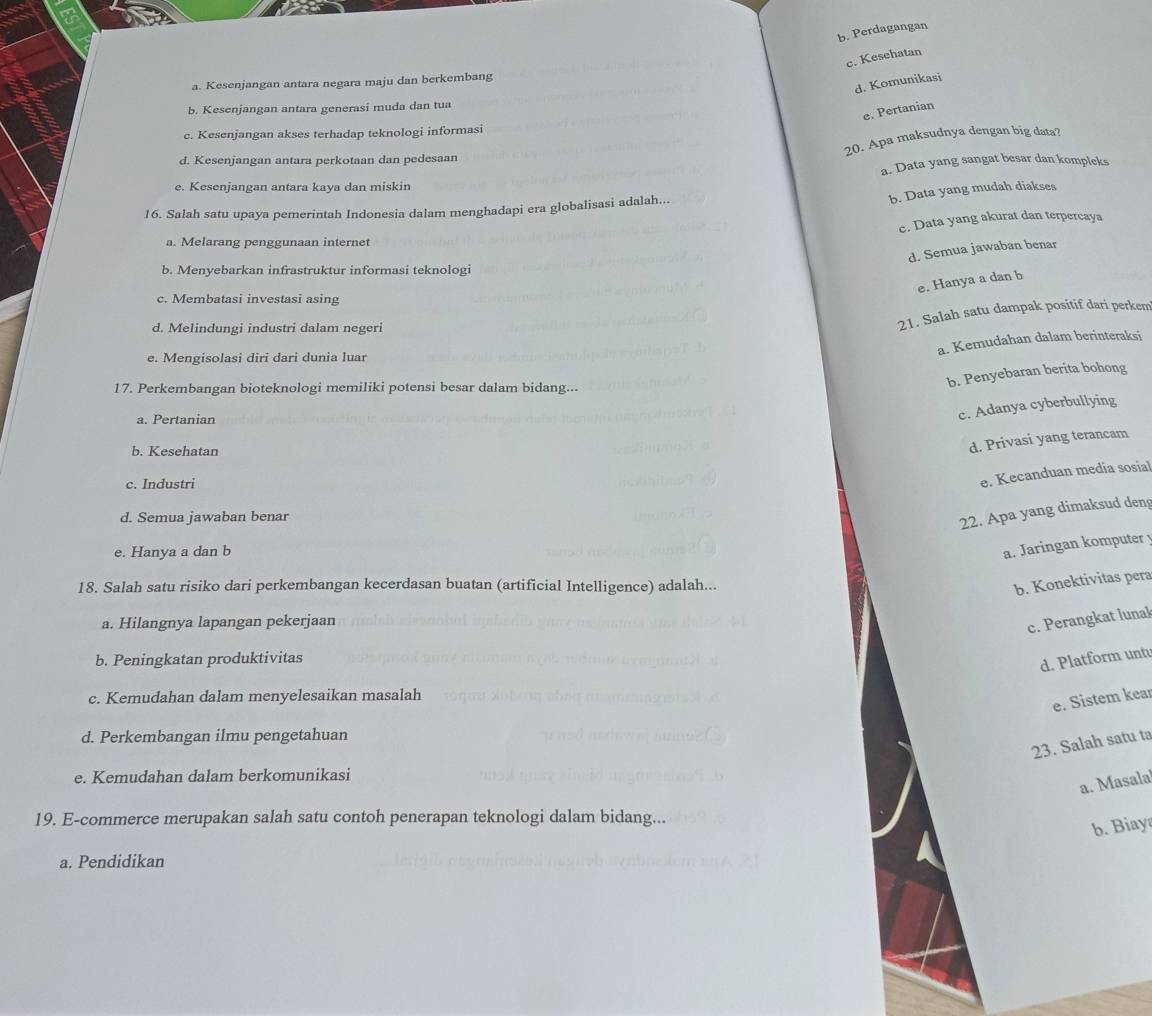 b. Perdagangan
c. Kesehatan
a. Kesenjangan antara negara maju dan berkembang
d. Komunikasi
b. Kesenjangan antara generasi muda dan tua
e. Pertanian
c. Kesenjangan akses terhadap teknologi informasi
20. Apa maksudnya dengan big data?
d. Kesenjangan antara perkotaan dan pedesaan
a. Data yang sangat besar dan kompleks
e. Kesenjangan antara kaya dan miskin
b. Data yang mudah diakses
16. Salah satu upaya pemerintah Indonesia dalam menghadapi era globalisasi adalah...
c. Data yang akurat dan terpercaya
a. Melarang penggunaan internet
d. Semua jawaban benar
b. Menyebarkan infrastruktur informasi teknologi
e. Hanya a dan b
c. Membatasi investasi asing
d. Melindungi industri dalam negeri
21. Salah satu dampak positif dari perkem
a. Kemudahan dalam berinteraksi
e. Mengisolasi diri dari dunia luar
17. Perkembangan bioteknologi memiliki potensi besar dalam bidang...
b. Penyebaran berita bohong
a. Pertanian
c. Adanya cyberbullying
b. Kesehatan
d. Privasi yang terancam
c. Industri
e. Kecanduan media sosial
d. Semua jawaban benar
22. Apa yang dimaksud deng
e. Hanya a dan b
a. Jaringan komputer y
18. Salah satu risiko dari perkembangan kecerdasan buatan (artificial Intelligence) adalah...
b. Konektivitas pera
a. Hilangnya lapangan pekerjaan
c. Perangkat lunal
b. Peningkatan produktivitas
d. Platform untu
c. Kemudahan dalam menyelesaikan masalah
e. Sistem kear
d. Perkembangan ilmu pengetahuan
23. Salah satu ta
e. Kemudahan dalam berkomunikasi
a. Masalal
19. E-commerce merupakan salah satu contoh penerapan teknologi dalam bidang...
b. Biay
a. Pendidikan