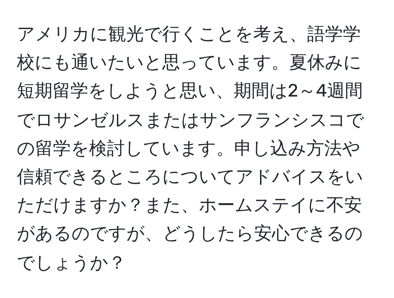 アメリカに観光で行くことを考え、語学学校にも通いたいと思っています。夏休みに短期留学をしようと思い、期間は2～4週間でロサンゼルスまたはサンフランシスコでの留学を検討しています。申し込み方法や信頼できるところについてアドバイスをいただけますか？また、ホームステイに不安があるのですが、どうしたら安心できるのでしょうか？