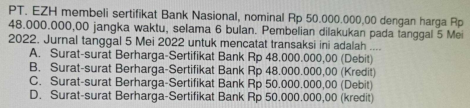 PT. EZH membeli sertifikat Bank Nasional, nominal Rp 50.000.000,00 dengan harga Rp
48.000.000,00 jangka waktu, selama 6 bulan. Pembelian dilakukan pada tanggal 5 Mei
2022. Jurnal tanggal 5 Mei 2022 untuk mencatat transaksi ini adalah ....
A. Surat-surat Berharga-Sertifikat Bank Rp 48.000.000,00 (Debit)
B. Surat-surat Berharga-Sertifikat Bank Rp 48.000.000,00 (Kredit)
C. Surat-surat Berharga-Sertifikat Bank Rp 50.000.000,00 (Debit)
D. Surat-surat Berharga-Sertifikat Bank Rp 50.000.000,00 (kredit)