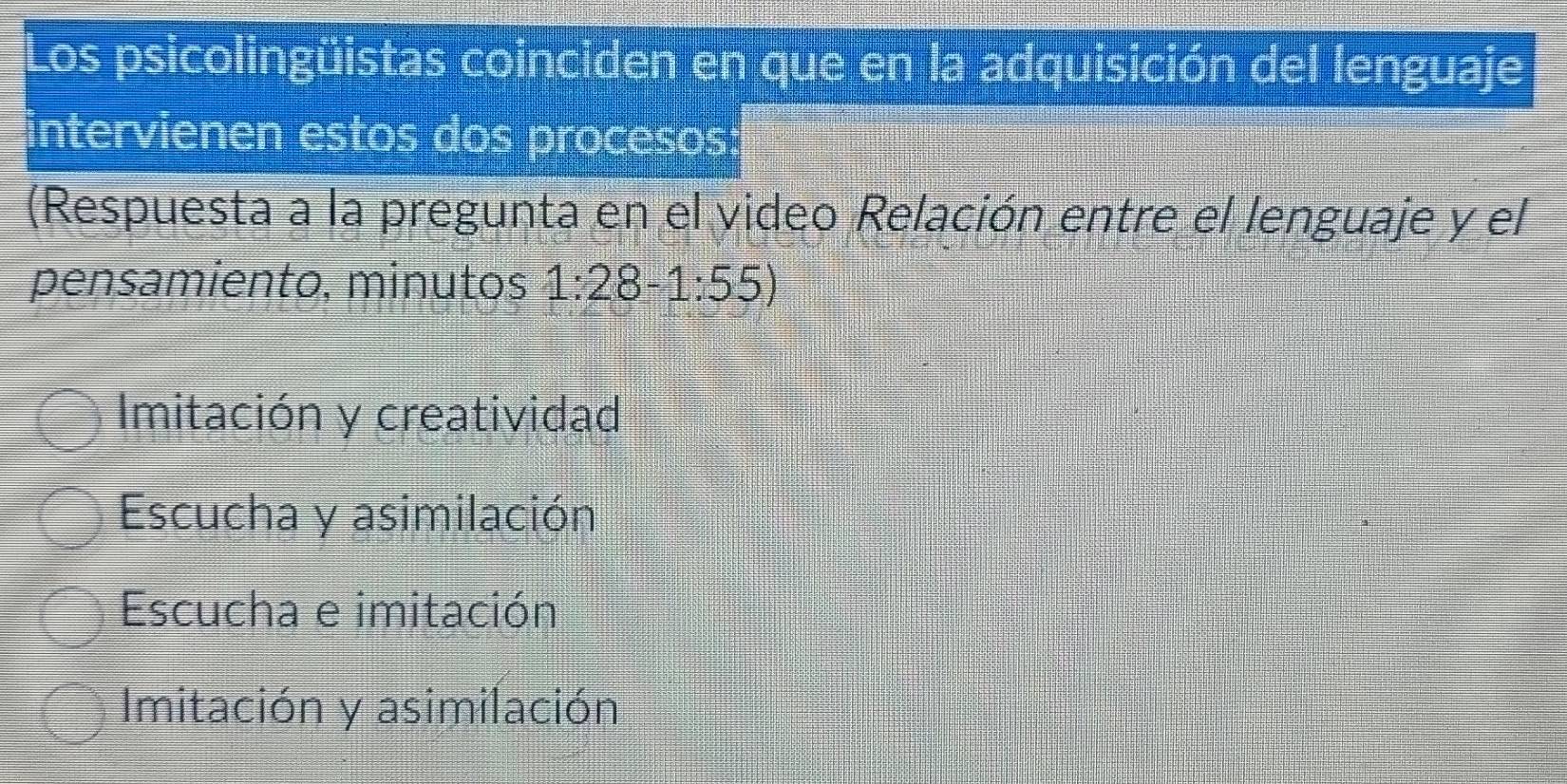 Los psicolingüistas coinciden en que en la adquisición del lenguaje
intervienen estos dos procesos:
(Respuesta a la pregunta en el video Relación entre el lenguaje y el
pensamiento, minutos 1:28-1:55)
Imitación y creatividad
Escucha y asimilación
Escucha e imitación
Imitación y asimilación