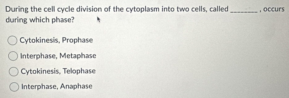 During the cell cycle division of the cytoplasm into two cells, called , occurs
during which phase?
Cytokinesis, Prophase
Interphase, Metaphase
Cytokinesis, Telophase
Interphase, Anaphase