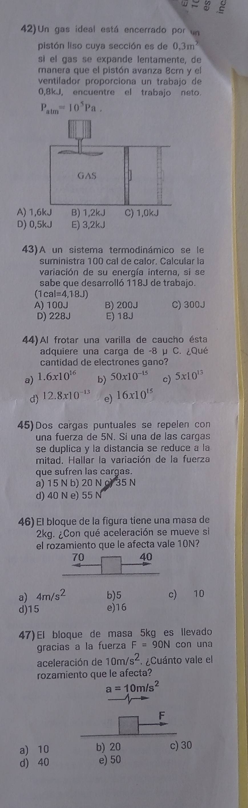 2
42)Un gas ideal está encerrado por un
pistón liso cuya sección es de 0,3m^2
sì el gas se expande lentamente, de
manera que el pistón avanza 8cm y el
ventilador proporciona un trabajo de
0,8kJ, encuentre el trabajo neto.
P_alm=10^5Pa.
43)A un sistema termodinámico se le
suministra 100 cal de calor. Calcular la
variación de su energía interna, si se
sabe que desarrolló 118J de trabajo.
|ca|=4,18J)
A) 100J B) 200J C) 300J
D) 228J E) 18J
44)Al frotar una varilla de caucho ésta
adquiere una carga de -8 μ C. ¿Qué
cantidad de electrones gano?
a) 1.6x10^(16) b) 50* 10^(-15) c) 5* 10^(13)
d) 12.8x10^(-13) e) 16* 10^(15)
45)Dos cargas puntuales se repelen con
una fuerza de 5N. Si una de las cargas
se duplica y la distancia se reduce a la
mitad. Hallar la variación de la fuerza
que sufren las cargas.
a) 15 N b) 20 N c) 35 N
d) 40 N e) 55 N
46) El bloque de la figura tiene una masa de
2kg. ¿Con qué aceleración se mueve si
el rozamiento que le afecta vale 10N?
a) 4m/s^2 b)5 c) 10
d)15 e)16
47)El bloque de masa 5kg es llevado
gracias a la fuerza F=90N con una
aceleración de 10m/s^2 ¿Cuánto vale el
rozamiento que le afecta?
a=10m/s^2
F
a) 10 b) 20 c) 30
d) 40 e) 50