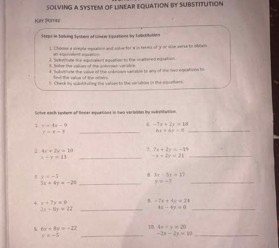 SOLVING A SYSTEM OF LINEAR EQUATION BY SUBSTITUTION 
Key Points 
Steps in Solving System of Linear Equations by Substitution 
1. Choose a simple equation and solve for x in terms of y or vice versa to obtain 
an equivalent equation 
2. Substitute the equivalent equation to the unaltered equation 
3. Solve the values of the unknown variable. 
4. Substitute the value of the unknown variable to any of the two equations to 
find the value of the others 
5. Check by substituting the valoes to the variables in the equations. 
Solve each system of linear equations in two variables by substitution. 
1 y=4x-9
6. -7x+2y=18
y=x-3 _ 
_ 6x+6y=0
2 4x+2y=10
7. 7x+2y=-19
x-y=13 _
-x+2y=21 _ 
B y=-5
8. 3x-5y=17
_ 5x+4y=-20
y=- 7_ 
9. 
4. x+7y=0 -7x+4y=24
_ 2x-8y=22
_ 4x-4y=0
5. 6x+8y=-22
10. 4x-y=20
y=-5
__ -2x-2y=10