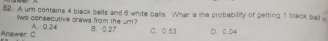 A um contains 4 black bails and 6 white balls What is the probability of getting 1 black ball 
Iwo consecuthe draws from the um?
Anawar C A. 0.24 B. 0.27 C. 0.53 D. 0.04