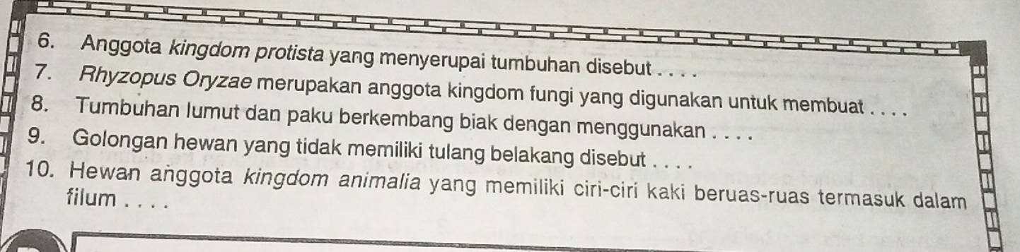 Anggota kingdom protista yang menyerupai tumbuhan disebut . . . . 
7. Rhyzopus Oryzae merupakan anggota kingdom fungi yang digunakan untuk membuat . . . . 
8. Tumbuhan lumut dan paku berkembang biak dengan menggunakan . . . . 
9. Golongan hewan yang tidak memiliki tulang belakang disebut . . . . 
10. Hewan anggota kingdom animalia yang memiliki ciri-ciri kaki beruas-ruas termasuk dalam 
filum . . . .