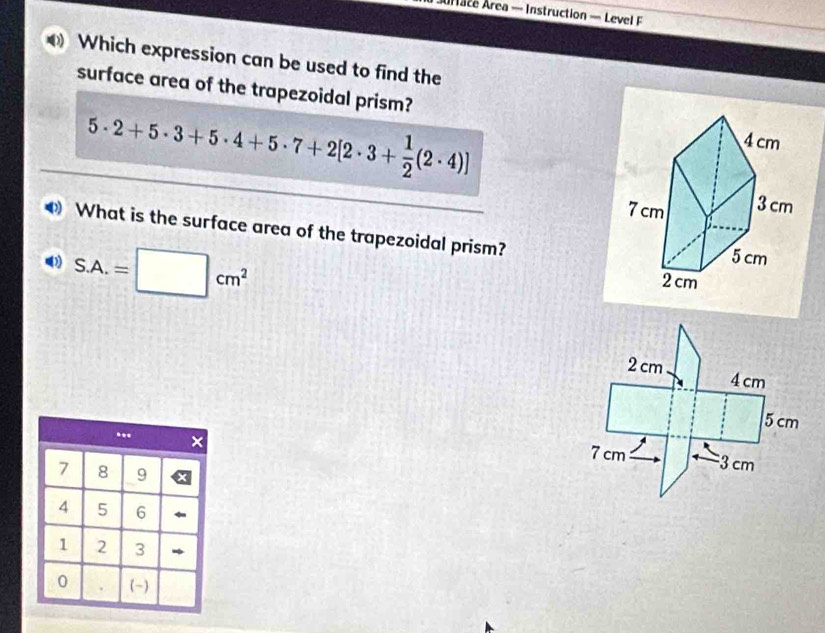 urace Area — Instruction — Level F
Which expression can be used to find the
surface area of the trapezoidal prism?
5· 2+5· 3+5· 4+5· 7+2[2· 3+ 1/2 (2· 4)]
What is the surface area of the trapezoidal prism?
S.A.=□ cm^2
2 cm 4 cm
5 cm
7 cm 3 cm