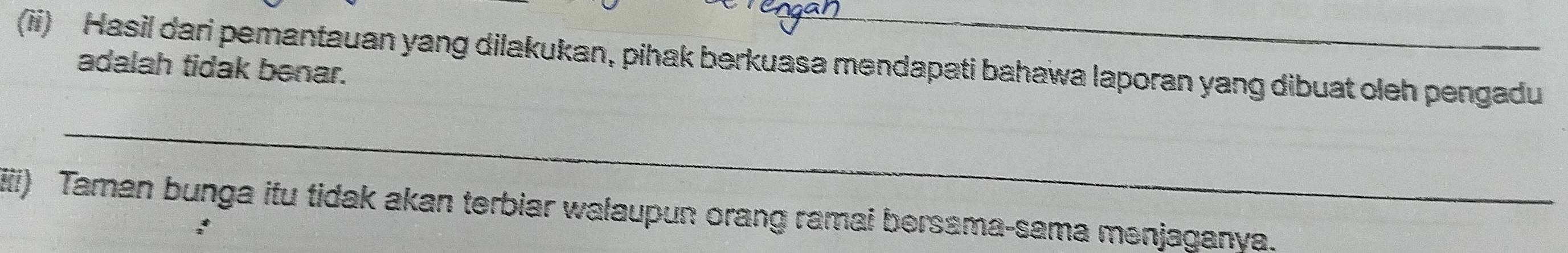 (ii) Hasil dari pemantauan yang dilakukan, pihak berkuasa mendapati bahawa laporan yang dibuat oleh pengadu 
adalah tidak benar. 
_ 
iiii) Taman bunga itu tidak akan terbiar walaupun orang ramai bersama-sama menjaganya.