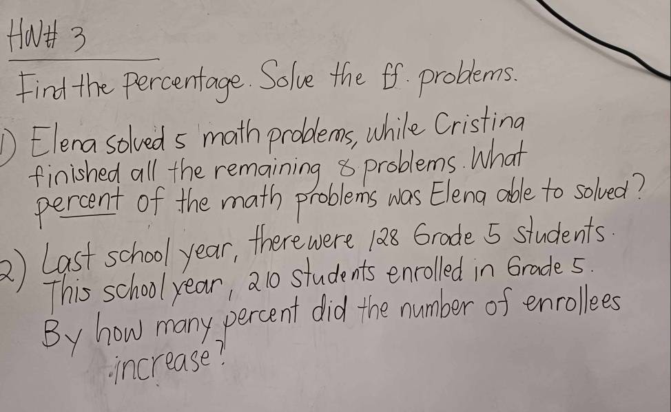 HavHh 3 
Find the Percentage. Solve the ff. problems. 
D Elena solveds math problems, while Cristing 
finished all the remaining 8 problems. What 
percent of the math problems was Elena able to solved? 
2) Last school year, there were 188 Grode 5 students. 
This school year, 21o students enrolled in Grade5. 
By how many percent did the number of enrollees 
increase?