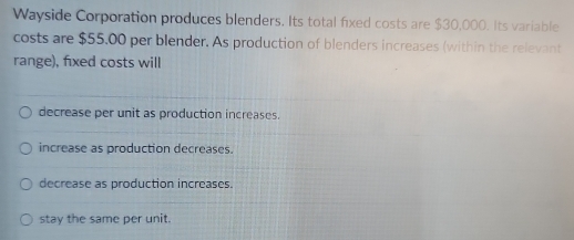 Wayside Corporation produces blenders. Its total fixed costs are $30,000. Its variable
costs are $55,00 per blender. As production of blenders increases (within the relevant
range), fixed costs will
decrease per unit as production increases.
increase as production decreases.
decrease as production increases.
stay the same per unit.