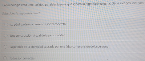 La tecnología crea una realidad paralela ilusoria que ignora la dignidad humana. Otros riesgos incluyen:
Seleccione la respuesta correcta:
La pérdida de una presencia social concreta
Una construcción virtual de la personalidad
La pérdida de la identidad causada por una falsa comprensión de la persona
Todas son correctas