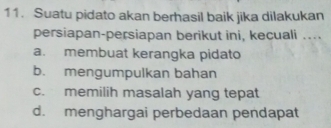 Suatu pidato akan berhasil baik jika dilakukan
persiapan-persiapan berikut ini, kecuali ....
a. membuat kerangka pidato
b. mengumpulkan bahan
c. memilih masalah yang tepat
d. menghargai perbedaan pendapat