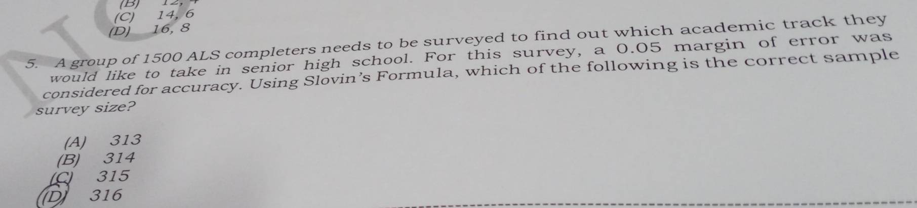 12,
(C) 14, 6
(D) 16, 8
5. A group of 1500 ALS completers needs to be surveyed to find out which academic track they
would like to take in senior high school. For this survey, a 0.05 margin of error was
considered for accuracy. Using Slovin’s Formula, which of the following is the correct sample
survey size?
(A) 313
(B) 314
C) 315
D 316