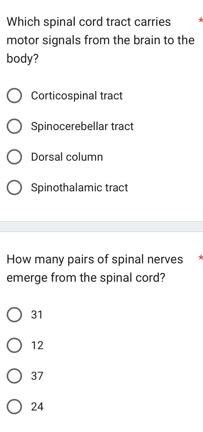 Which spinal cord tract carries *
motor signals from the brain to the
body?
Corticospinal tract
Spinocerebellar tract
Dorsal column
Spinothalamic tract
How many pairs of spinal nerves *
emerge from the spinal cord?
31
12
37
24