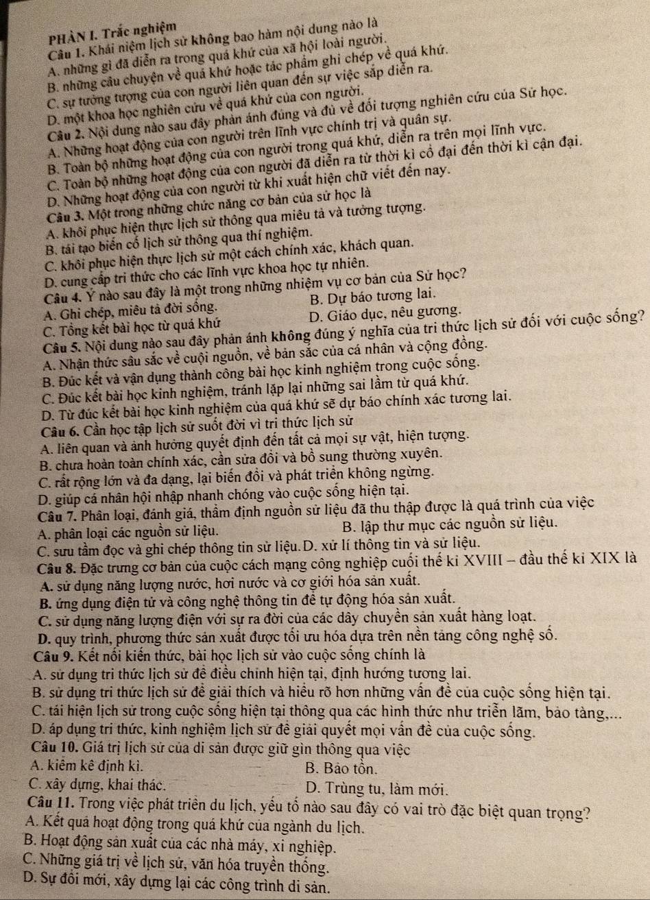 PHÀN I. Trắc nghiệm
Câu 1. Khái niệm lịch sử không bao hàm nội dung nào là
A. những gì đã diễn ra trong quá khứ của xã hội loài người.
B. những câu chuyện về quá khứ hoặc tác phẩm ghỉ chép về quá khứ.
C. sự tưởng tượng của con người liên quan đến sự việc sắp diễn ra.
D. một khoa học nghiên cứu về quá khứ của con người.
Câu 2. Nội dung nào sau đây phản ánh đúng và đủ về đối tượng nghiên cứu của Sứ học.
A. Những hoạt động của con người trên lĩnh vực chính trị và quân sự.
B. Toàn bộ những hoạt động của con người trong quá khứ, diễn ra trên mọi lĩnh vực.
C. Toàn bộ những hoạt động của con người đã diễn ra từ thời kì cổ đại đến thời kì cận đại.
D. Những hoạt động của con người từ khi xuất hiện chữ viết đến nay.
Câu 3. Một trong những chức năng cơ bản của sử học là
A. khôi phục hiện thực lịch sử thông qua miêu tả và tưởng tượng.
B. tái tạo biến cố lịch sử thông qua thí nghiệm.
C. khôi phục hiện thực lịch sử một cách chính xác, khách quan.
D. cung cấp tri thức cho các lĩnh vực khoa học tự nhiên.
Câu 4. Ý nào sau đây là một trong những nhiệm vụ cơ bản của Sử học?
A. Ghi chép, miêu tả đời sống. B. Dự báo tương lai.
C. Tổng kết bài học từ quá khứ D. Giáo dục, nêu gương.
Câu 5. Nội dung nào sau đây phản ánh không đúng ý nghĩa của tri thức lịch sử đối với cuộc sống?
A. Nhận thức sâu sắc về cuội nguồn, về bản sắc của cá nhân và cộng đồng.
B. Đúc kết và vận dụng thành công bài học kinh nghiệm trong cuộc sống.
C. Đúc kết bài học kinh nghiệm, tránh lặp lại những sai lầm từ quá khứ.
D. Từ đúc kết bài học kinh nghiệm của quá khứ sẽ dự báo chính xác tương lai.
Cầu 6. Cần học tập lịch sử suốt đời vì tri thức lịch sử
A. liên quan và ảnh hưởng quyết định đến tất cả mọi sự vật, hiện tượng.
B. chưa hoàn toàn chính xác, cần sửa đổi và bồ sung thường xuyên.
C. rất rộng lớn và đa dạng, lại biến đồi và phát triển không ngừng.
D. giúp cá nhân hội nhập nhanh chóng vào cuộc sống hiện tại.
Câu 7. Phân loại, đánh giá, thầm định nguồn sử liệu đã thu thập được là quá trình của việc
A. phân loại các nguồn sử liệu. B. lập thư mục các nguồn sử liệu.
C. sưu tầm đọc và ghi chép thông tin sử liệu.D. xử lí thông tin và sử liệu.
Câu 8. Đặc trưng cơ bản của cuộc cách mạng công nghiệp cuối thế ki XVIII - đầu thế ki XIX là
A. sử dụng năng lượng nước, hơi nước và cơ giới hóa sản xuất.
B. ứng dụng điện tử và công nghệ thông tin để tự động hóa sản xuất.
C. sử dụng năng lượng điện với sự ra đời của các dây chuyền sản xuất hàng loạt.
D. quy trình, phương thức sản xuất được tối ưu hóa dựa trên nền tảng công nghệ số.
Câu 9. Kết nối kiến thức, bài học lịch sử vào cuộc sống chính là
A. sử dụng tri thức lịch sử để điều chính hiện tại, định hướng tương lai.
B. sử dụng tri thức lịch sử để giải thích và hiểu rõ hơn những vấn đề của cuộc sống hiện tại.
C. tái hiện lịch sử trong cuộc sống hiện tại thông qua các hình thức như triển lãm, bảo tàng,...
D. áp dụng tri thức, kinh nghiệm lịch sử đề giải quyết mọi vấn đề của cuộc sống.
Câu 10. Giá trị lịch sử của di sản được giữ gìn thông qua việc
A. kiêm kê định kì. B. Bảo tồn.
C. xây dựng, khai thác. D. Trùng tu, làm mới.
Câu 11. Trong việc phát triển du lịch, yếu tố nào sau đây có vai trò đặc biệt quan trọng?
A. Kết quá hoạt động trong quá khứ của ngành du lịch.
B. Hoạt động sản xuất của các nhà máy, xi nghiệp.
C. Những giá trị về lịch sử, văn hóa truyền thống.
D. Sự đồi mới, xây dựng lại các công trình di sản.