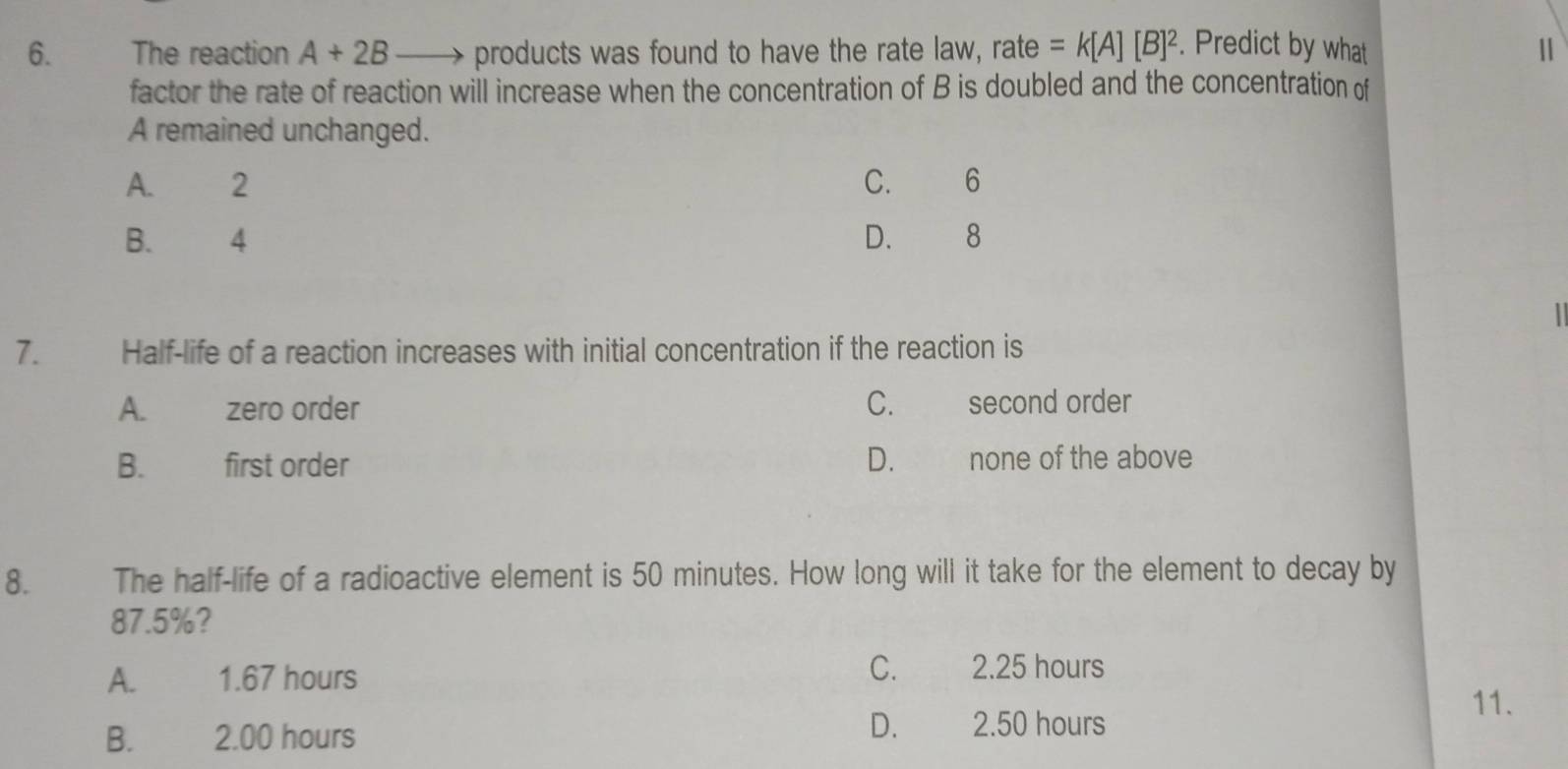 The reaction A+2B products was found to have the rate law, rate =k[A][B]^2. Predict by what
factor the rate of reaction will increase when the concentration of B is doubled and the concentration of
A remained unchanged.
A. €2 C. 6
B. 4 D. 8
7. Half-life of a reaction increases with initial concentration if the reaction is
A. zero order C. second order
B. first order D. none of the above
8. The half-life of a radioactive element is 50 minutes. How long will it take for the element to decay by
87.5%?
A. 1.67 hours
C. 2.25 hours
11.
B. 2.00 hours D. 2.50 hours