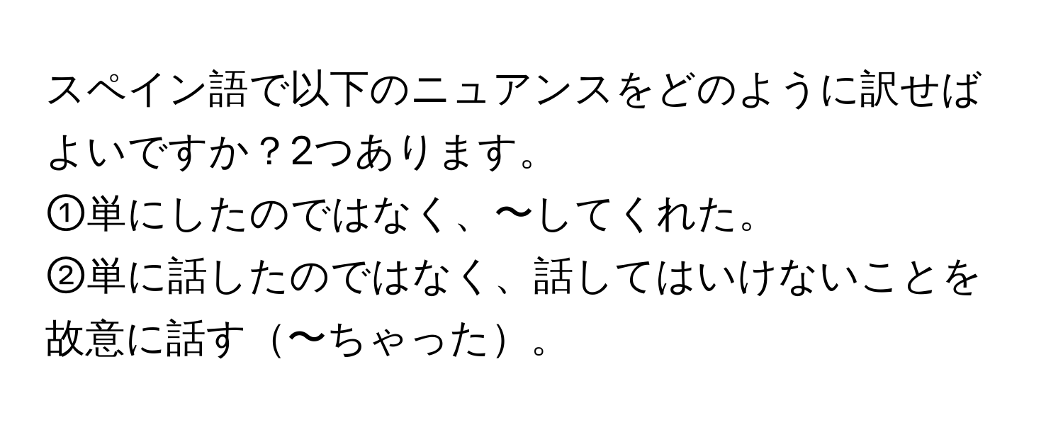 スペイン語で以下のニュアンスをどのように訳せばよいですか？2つあります。  
①単にしたのではなく、〜してくれた。  
②単に話したのではなく、話してはいけないことを故意に話す〜ちゃった。