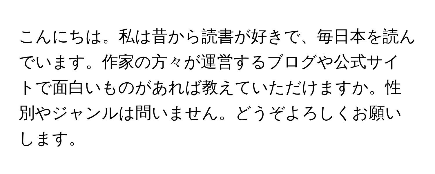 こんにちは。私は昔から読書が好きで、毎日本を読んでいます。作家の方々が運営するブログや公式サイトで面白いものがあれば教えていただけますか。性別やジャンルは問いません。どうぞよろしくお願いします。