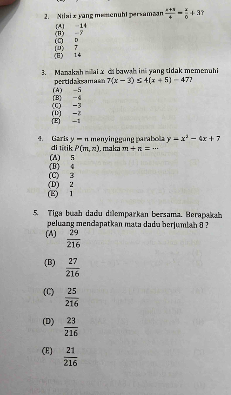 Nilai x yang memenuhi persamaan  (x+5)/4 = x/8 +3
(A) -14
(B) -7
(C) 0
(D) 7
(E) 14
3. Manakah nilai x di bawah ini yang tidak memenuhi
pertidaksamaan 7(x-3)≤ 4(x+5)-47 ?
(A) -5
(B) -4
(C) -3
(D) -2
(E) -1
4. Garis y=n menyinggung parabola y=x^2-4x+7
di titik P(m,n) , maka m+n=
(A) 5
(B) 4
(C) 3
(D) 2
(E) 1
5. Tiga buah dadu dilemparkan bersama. Berapakah
peluang mendapatkan mata dadu berjumlah 8 ?
(A)  29/216 
(B)  27/216 
(C)  25/216 
(D)  23/216 
(E)  21/216 